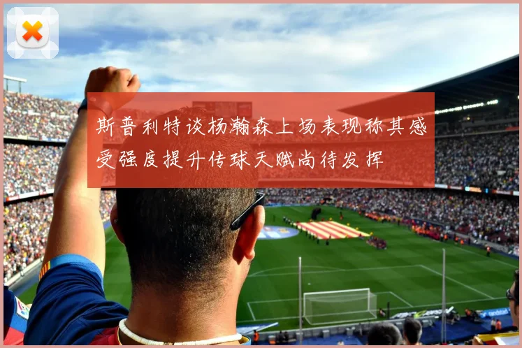 斯普利特谈杨瀚森上场表现称其感受强度提升传球天赋尚待发挥