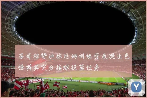 芬奇称赞迪林厄姆训练营表现出色强调其突分接球投篮任务