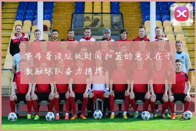 字母哥谈垃圾时间扣篮的意义在于激励球队奋力拼搏