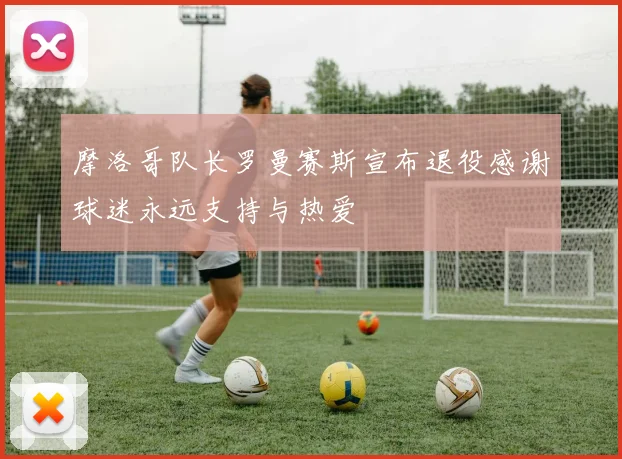 摩洛哥队长罗曼赛斯宣布退役感谢球迷永远支持与热爱