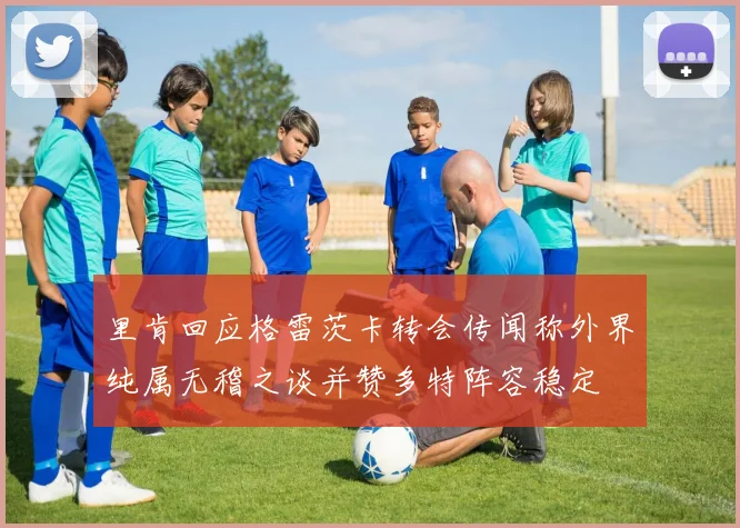 里肯回应格雷茨卡转会传闻称外界纯属无稽之谈并赞多特阵容稳定