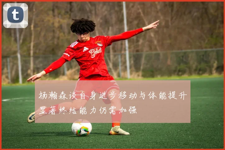 杨瀚森谈自身进步移动与体能提升显著终结能力仍需加强
