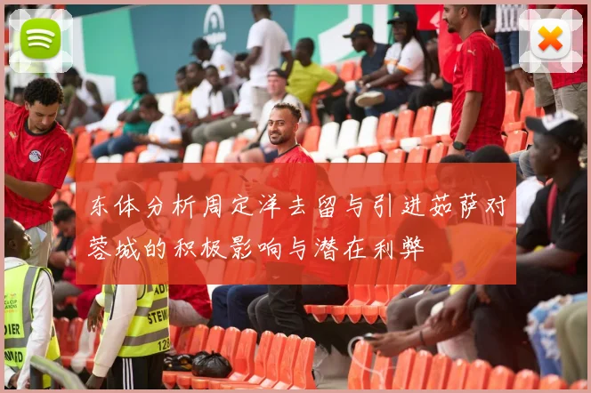 东体分析周定洋去留与引进茹萨对蓉城的积极影响与潜在利弊