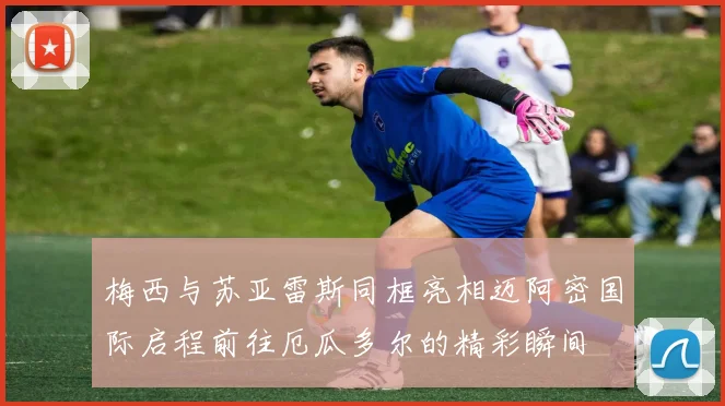 梅西与苏亚雷斯同框亮相迈阿密国际启程前往厄瓜多尔的精彩瞬间