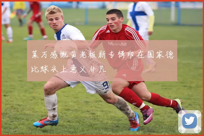 莱万感慨黄老板新专辑印在国家德比球衣上意义非凡