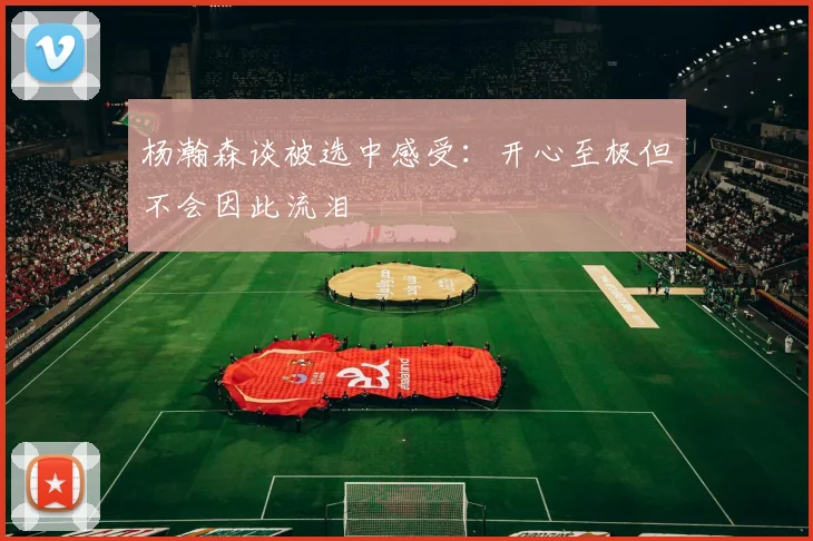 杨瀚森谈被选中感受：开心至极但不会因此流泪