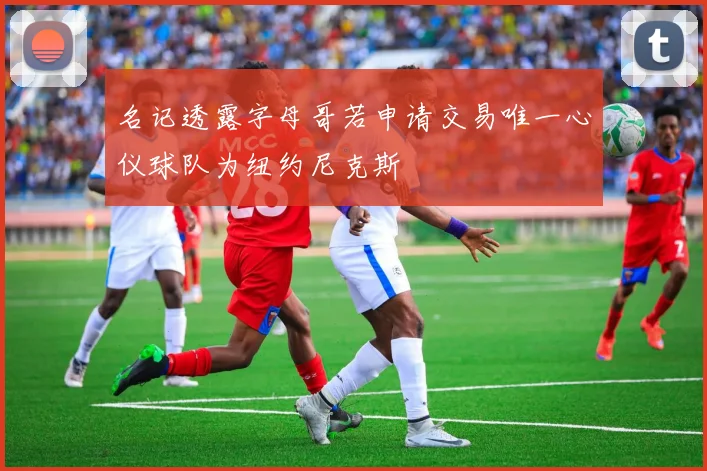 名记透露字母哥若申请交易唯一心仪球队为纽约尼克斯