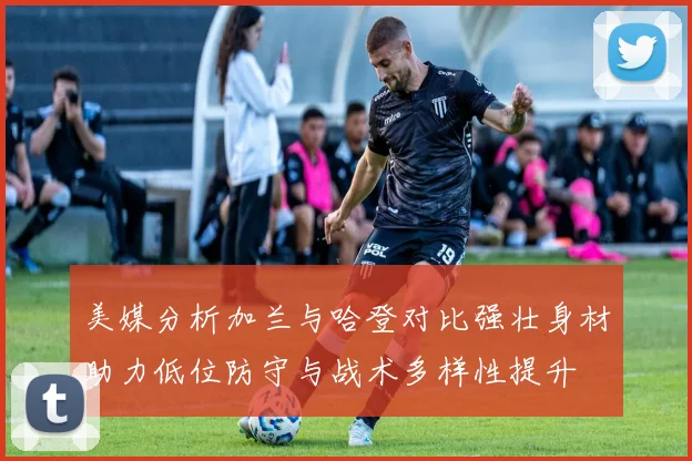 美媒分析加兰与哈登对比强壮身材助力低位防守与战术多样性提升