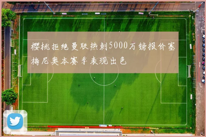 樱桃拒绝曼联热刺5000万镑报价塞梅尼奥本赛季表现出色