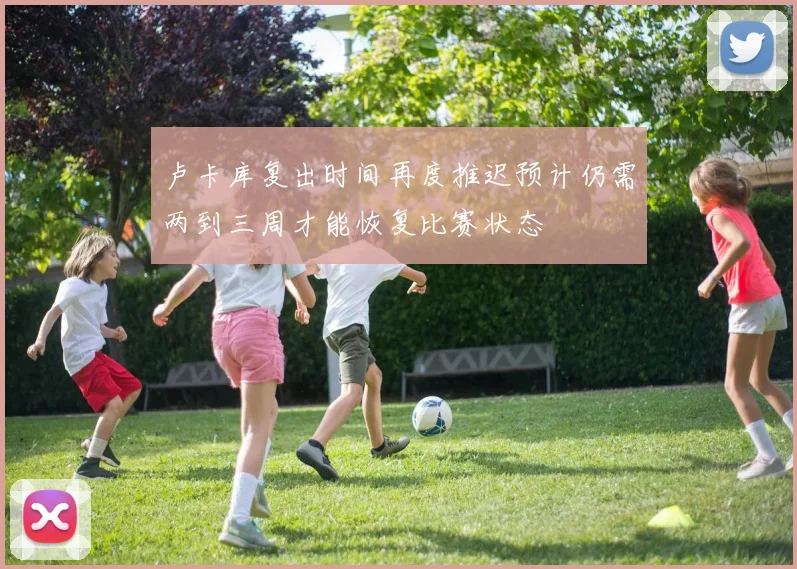 卢卡库复出时间再度推迟预计仍需两到三周才能恢复比赛状态