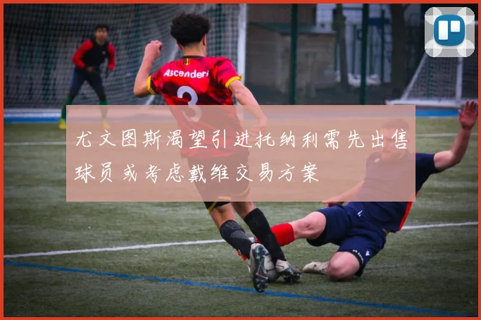 尤文图斯渴望引进托纳利需先出售球员或考虑戴维交易方案