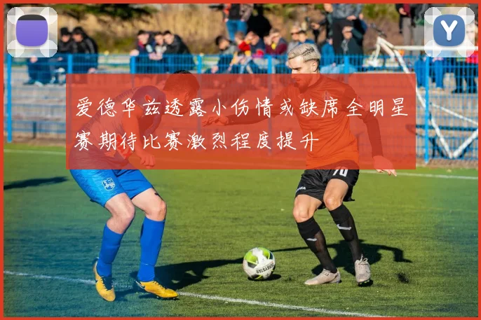 爱德华兹透露小伤情或缺席全明星赛期待比赛激烈程度提升
