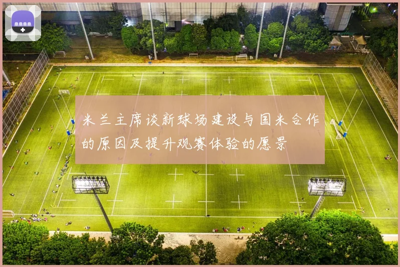 米兰主席谈新球场建设与国米合作的原因及提升观赛体验的愿景