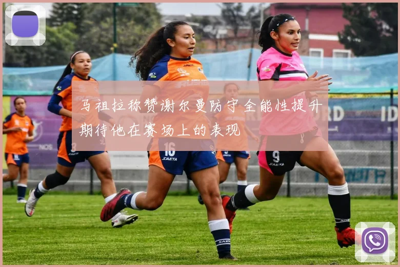 马祖拉称赞谢尔曼防守全能性提升期待他在赛场上的表现