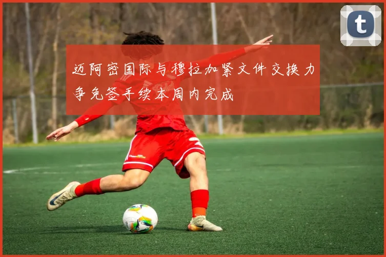 迈阿密国际与穆拉加紧文件交换力争免签手续本周内完成