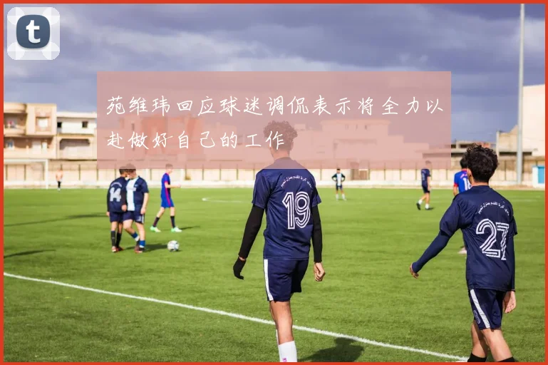苑维玮回应球迷调侃表示将全力以赴做好自己的工作