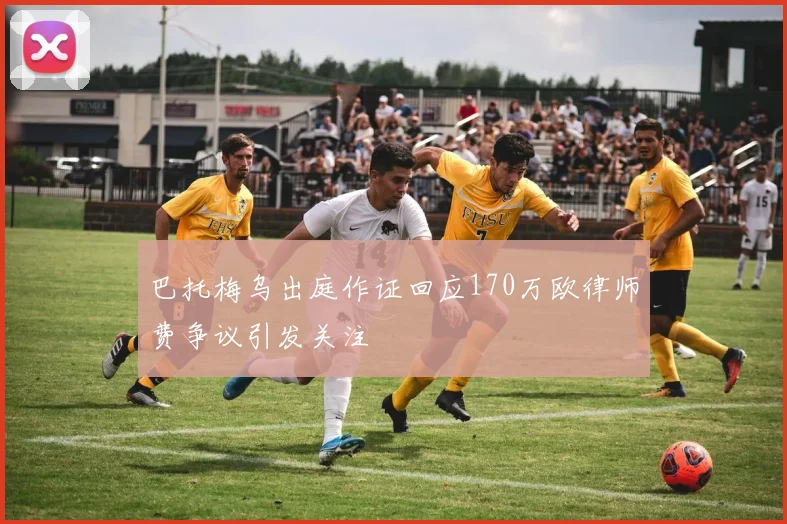 巴托梅乌出庭作证回应170万欧律师费争议引发关注