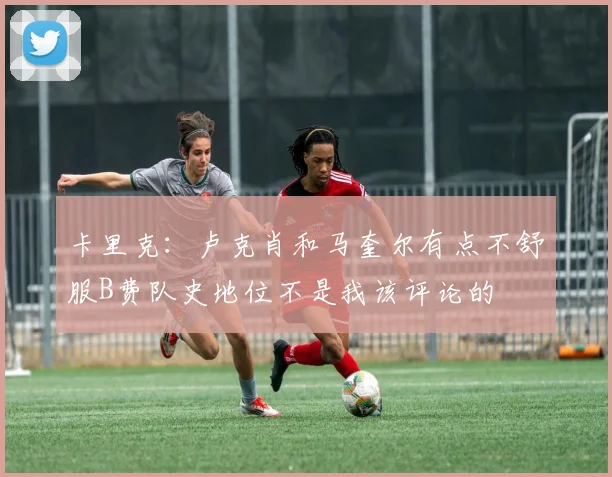 卡里克：卢克肖和马奎尔有点不舒服B费队史地位不是我该评论的