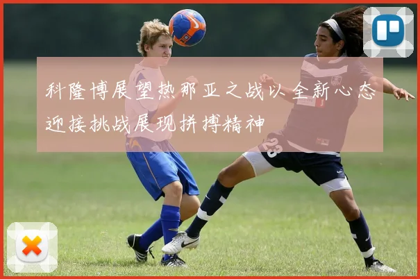 科隆博展望热那亚之战以全新心态迎接挑战展现拼搏精神
