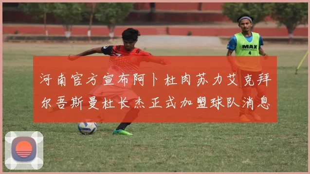 河南官方宣布阿卜杜肉苏力艾克拜尔吾斯曼杜长杰正式加盟球队消息