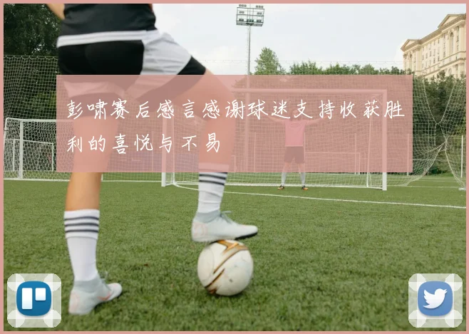 彭啸赛后感言感谢球迷支持收获胜利的喜悦与不易
