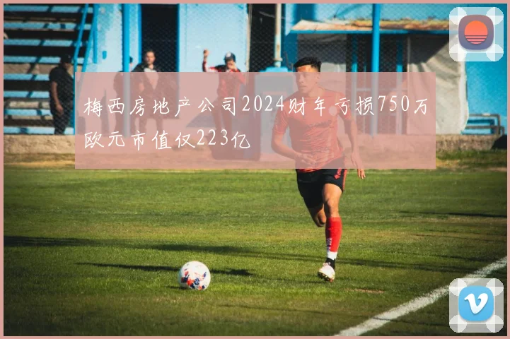 梅西房地产公司2024财年亏损750万欧元市值仅223亿
